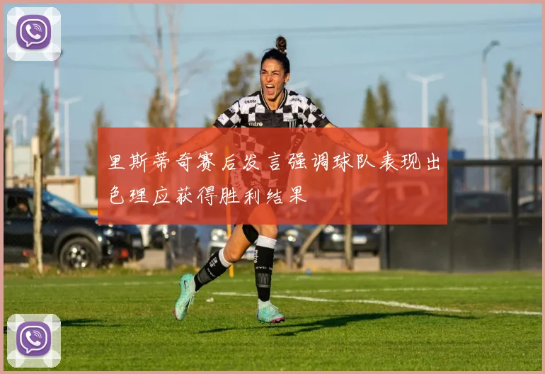 里斯蒂奇赛后发言强调球队表现出色理应获得胜利结果
