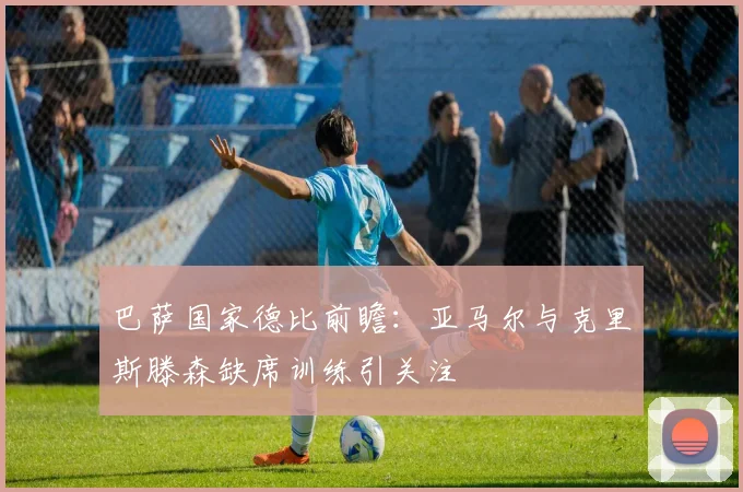 巴萨国家德比前瞻：亚马尔与克里斯滕森缺席训练引关注