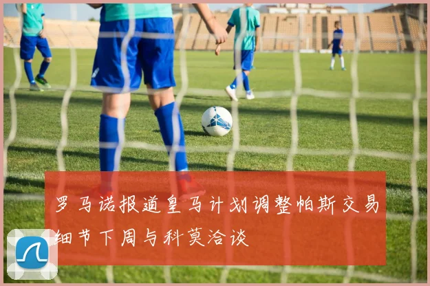 罗马诺报道皇马计划调整帕斯交易细节下周与科莫洽谈