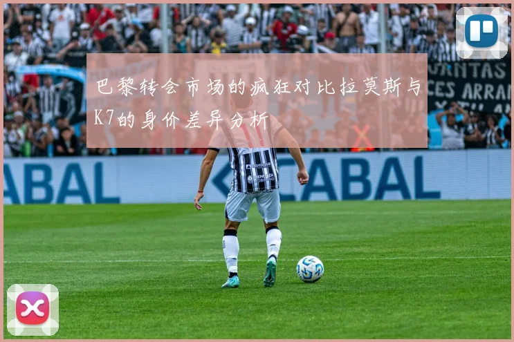 巴黎转会市场的疯狂对比拉莫斯与K7的身价差异分析