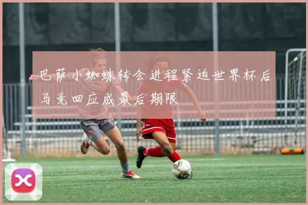 巴萨小蜘蛛转会进程紧迫世界杯后马竞回应成最后期限
