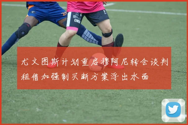 尤文图斯计划重启穆阿尼转会谈判租借加强制买断方案浮出水面