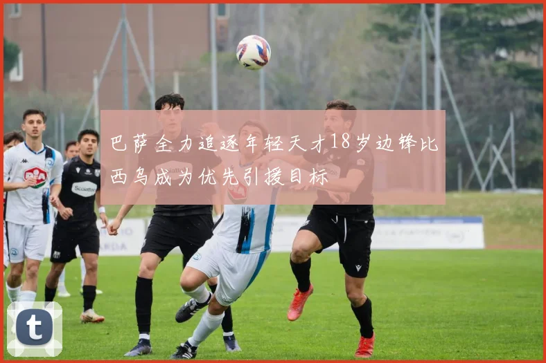 巴萨全力追逐年轻天才18岁边锋比西乌成为优先引援目标