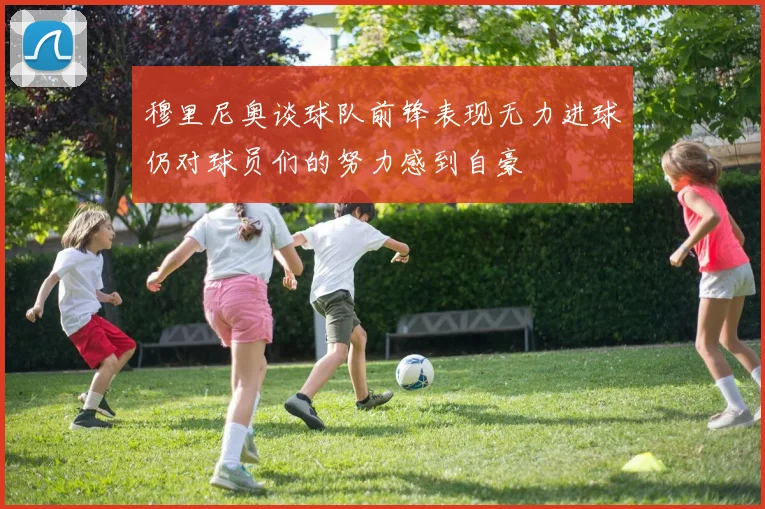 穆里尼奥谈球队前锋表现无力进球仍对球员们的努力感到自豪