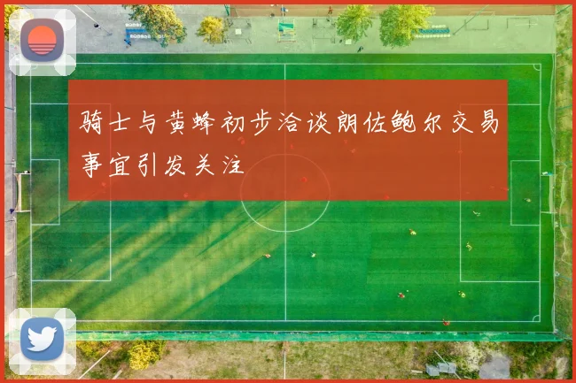 骑士与黄蜂初步洽谈朗佐鲍尔交易事宜引发关注