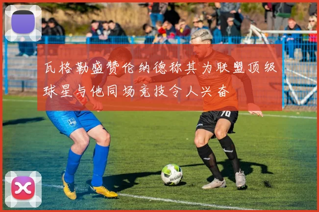 瓦格勒盛赞伦纳德称其为联盟顶级球星与他同场竞技令人兴奋