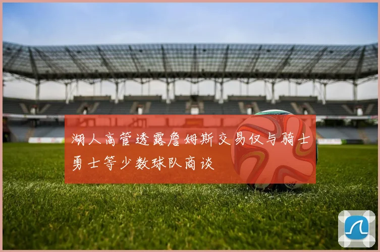 湖人高管透露詹姆斯交易仅与骑士勇士等少数球队商谈