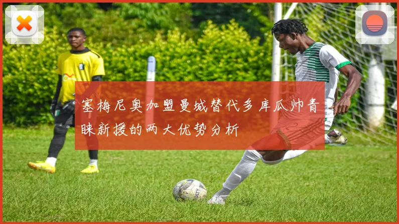 塞梅尼奥加盟曼城替代多库瓜帅青睐新援的两大优势分析