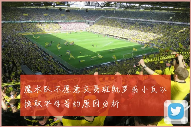 魔术队不愿意交易班凯罗或小瓦以换取字母哥的原因分析