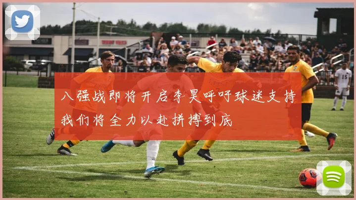 八强战即将开启李昊呼吁球迷支持我们将全力以赴拼搏到底
