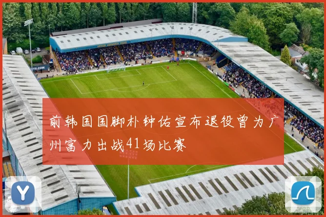 前韩国国脚朴钟佑宣布退役曾为广州富力出战41场比赛