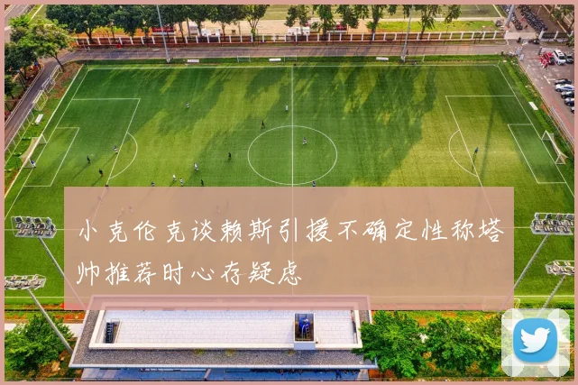 小克伦克谈赖斯引援不确定性称塔帅推荐时心存疑虑