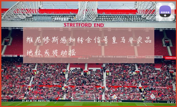维尼修斯感知转会信号皇马非卖品地位或将动摇