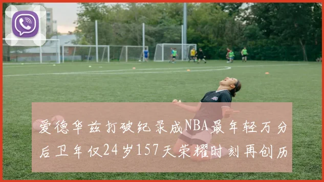 爱德华兹打破纪录成NBA最年轻万分后卫年仅24岁157天荣耀时刻再创历史