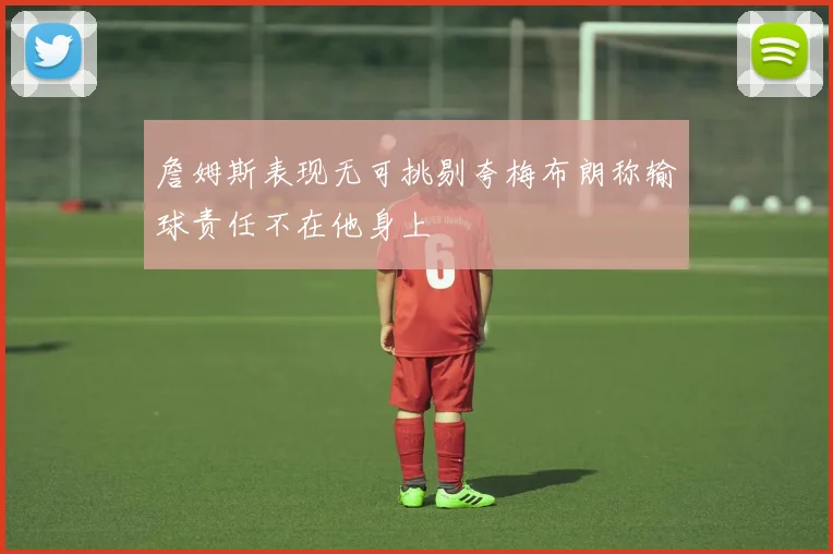 詹姆斯表现无可挑剔夸梅布朗称输球责任不在他身上