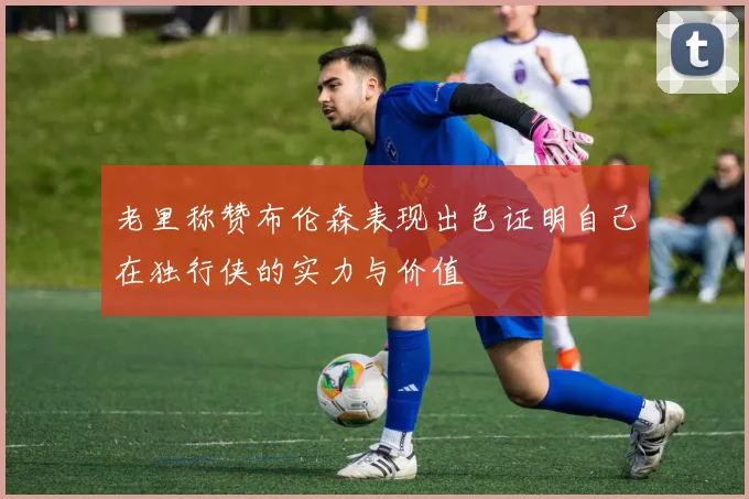 老里称赞布伦森表现出色证明自己在独行侠的实力与价值