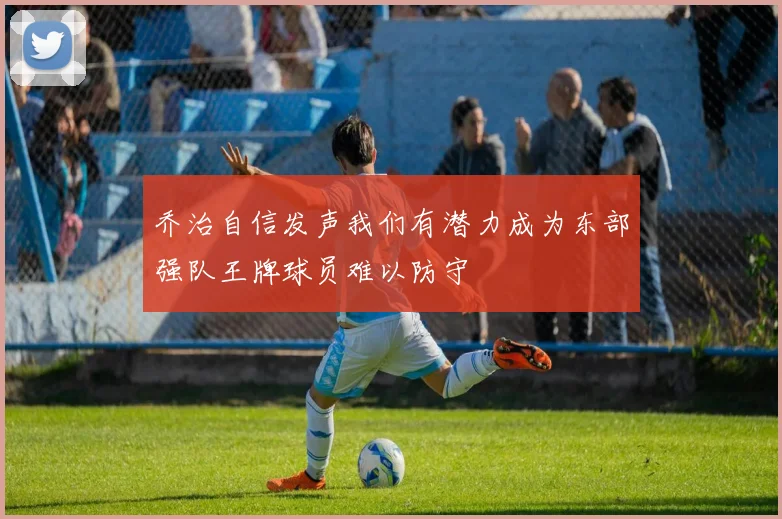 乔治自信发声我们有潜力成为东部强队王牌球员难以防守