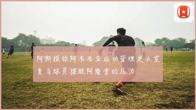 阿斯报称阿韦洛亚成功管理更衣室皇马球员摆脱阿隆索的压力