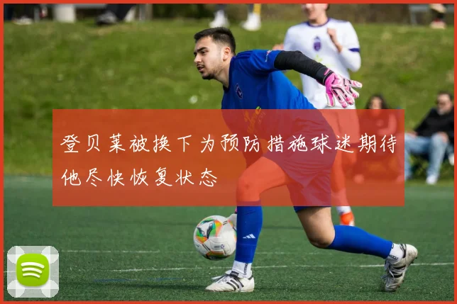 登贝莱被换下为预防措施球迷期待他尽快恢复状态