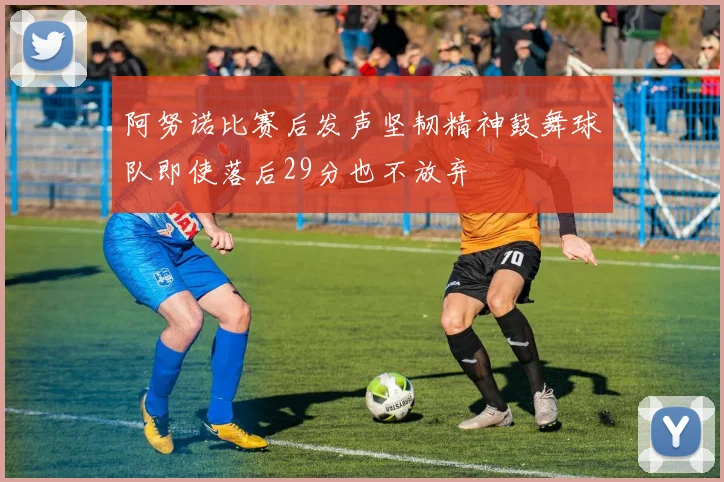 阿努诺比赛后发声坚韧精神鼓舞球队即使落后29分也不放弃