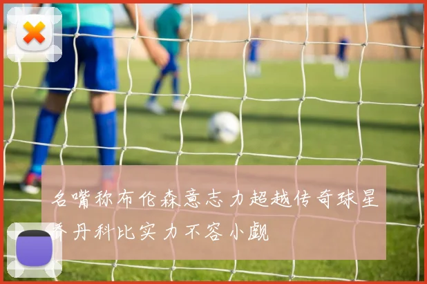 名嘴称布伦森意志力超越传奇球星乔丹科比实力不容小觑