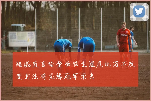 路威直言哈登面临生涯危机若不改变打法将无缘冠军荣光