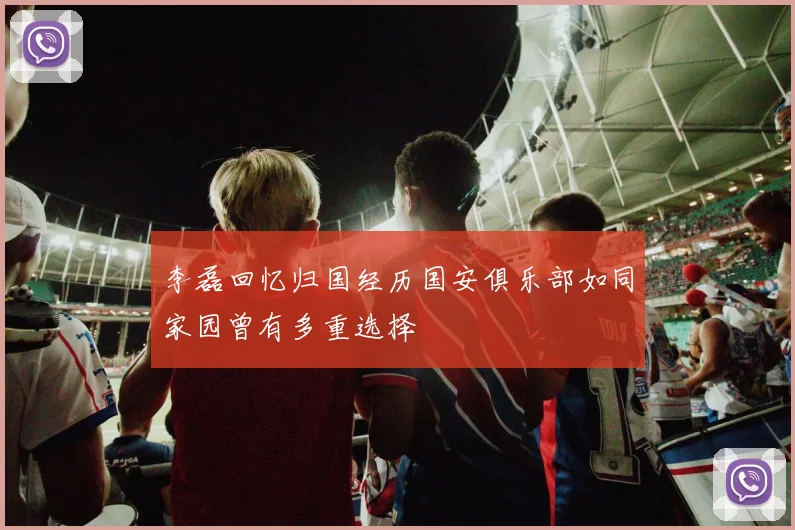 李磊回忆归国经历国安俱乐部如同家园曾有多重选择